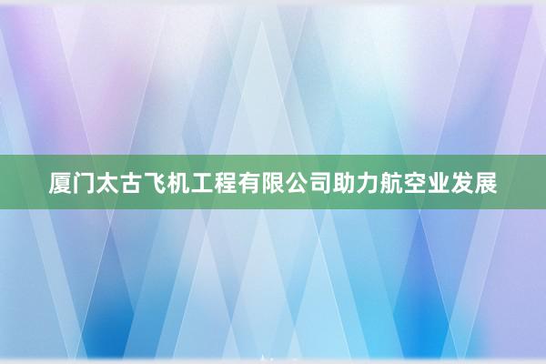 厦门太古飞机工程有限公司助力航空业发展