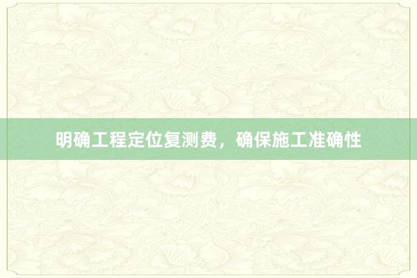 明确工程定位复测费，确保施工准确性